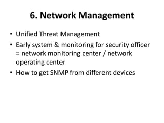 6. Network Management
• Unified Threat Management
• Early system & monitoring for security officer
= network monitoring center / network
operating center
• How to get SNMP from different devices
 