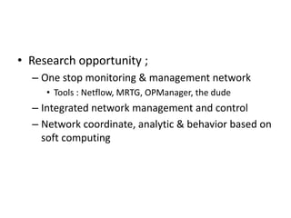 • Research opportunity ;
– One stop monitoring & management network
• Tools : Netflow, MRTG, OPManager, the dude
– Integrated network management and control
– Network coordinate, analytic & behavior based on
soft computing
 
