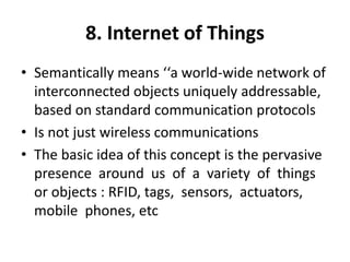 8. Internet of Things
• Semantically means ‘‘a world-wide network of
interconnected objects uniquely addressable,
based on standard communication protocols
• Is not just wireless communications
• The basic idea of this concept is the pervasive
presence around us of a variety of things
or objects : RFID, tags, sensors, actuators,
mobile phones, etc
 