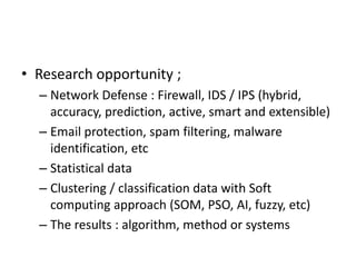 • Research opportunity ;
– Network Defense : Firewall, IDS / IPS (hybrid,
accuracy, prediction, active, smart and extensible)
– Email protection, spam filtering, malware
identification, etc
– Statistical data
– Clustering / classification data with Soft
computing approach (SOM, PSO, AI, fuzzy, etc)
– The results : algorithm, method or systems
 