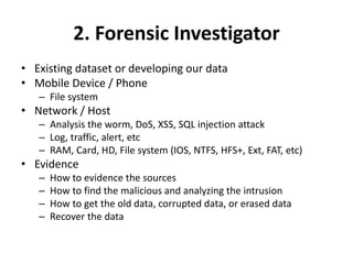 2. Forensic Investigator
• Existing dataset or developing our data
• Mobile Device / Phone
– File system
• Network / Host
– Analysis the worm, DoS, XSS, SQL injection attack
– Log, traffic, alert, etc
– RAM, Card, HD, File system (IOS, NTFS, HFS+, Ext, FAT, etc)
• Evidence
– How to evidence the sources
– How to find the malicious and analyzing the intrusion
– How to get the old data, corrupted data, or erased data
– Recover the data
 