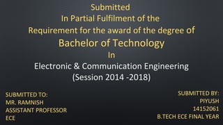 Submitted
In Partial Fulfilment of the
Requirement for the award of the degree of
Bachelor of Technology
In
Electronic & Communication Engineering
(Session 2014 -2018)
SUBMITTED TO:
MR. RAMNISH
ASSISTANT PROFESSOR
ECE
SUBMITTED BY:
PIYUSH
14152061
B.TECH ECE FINAL YEAR
 