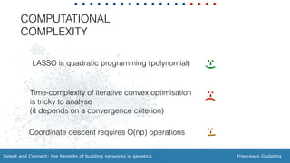 Francesco GadaletaSelect and Connect: the benefits of building networks in genetics
LASSO is quadratic programming (polynomial)
COMPUTATIONAL
COMPLEXITY
Time-complexity of iterative convex optimisation
is tricky to analyse  
(it depends on a convergence criterion)
:-):-(
Coordinate descent requires O(np) operations
:-|
 