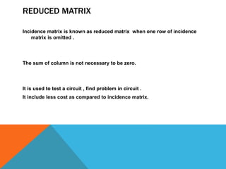 REDUCED MATRIX
Incidence matrix is known as reduced matrix when one row of incidence
matrix is omitted .
The sum of column is not necessary to be zero.
It is used to test a circuit , find problem in circuit .
It include less cost as compared to incidence matrix.