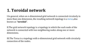 1. Toroidal network
I.In general, when an n-dimensional grid network is connected circularly in
more than one dimension, the resulting network topology is a torus,also
known as "toroidal".
II.The grid network topology is a topology in which the each node of the
network is connected with two neighboring nodes along one or more
dimensions.
III.The Torus is a topology with n-dimensional grid network with circularly
connection of the nodes.
 