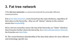 3. Fat tree network
I.The fat tree network is a universal network for provably efficient
communication
II.In a tree data structure, every branch has the same thickness, regardless of
their place in the hierarchy—they are all "skinny" (skinny in this context
means low-bandwidth).
III.In a fat tree, branches nearer the top of the hierarchy are "fatter" (thicker)
than branches further down the hierarchy. In a telecommunications network,
the branches are data links.
IV. The varied thickness (bandwidth) of the data links allows for more efficient
and technology-specific use.
 