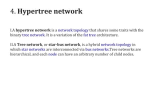 4. Hypertree network
I.A hypertree network is a network topology that shares some traits with the
binary tree network. It is a variation of the fat tree architecture.
II.A Tree network, or star-bus network, is a hybrid network topology in
which star networks are interconnected via bus networks.Tree networks are
hierarchical, and each node can have an arbitrary number of child nodes.
 