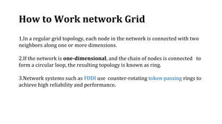 1.In a regular grid topology, each node in the network is connected with two
neighbors along one or more dimensions.
2.If the network is one-dimensional, and the chain of nodes is connected to
form a circular loop, the resulting topology is known as ring.
3.Network systems such as FDDI use counter-rotating token-passing rings to
achieve high reliability and performance.
How to Work network Grid
 