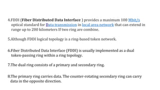 4.FDDI (Fiber Distributed Data Interface ) provides a maximum 100 Mbit/s
optical standard for Data transmission in local area network that can extend in
range up to 200 kilometers If two ring are combine.
5.Although FDDI logical topology is a ring-based token network.
6.Fiber Distributed Data Interface (FDDI) is usually implemented as a dual
token-passing ring within a ring topology.
7.The dual ring consists of a primary and secondary ring.
8.The primary ring carries data. The counter-rotating secondary ring can carry
data in the opposite direction.
 