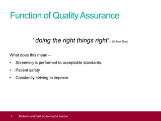 Function of QualityAssurance
‘ doing the right things right’– Sir Muir Gray.
What does this mean –
• Screening is performed to acceptable standards.
• Patient safety
• Constantly striving to improve
3 Midlands and East Screening QA Service
 
