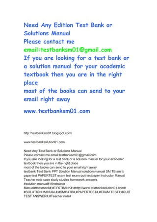 Need Any Edition Test Bank or
Solutions Manual
Please contact me
email:testbanksm01@gmail.com
If you are looking for a test bank or
a solution manual for your academic
textbook then you are in the right
place
most of the books can send to your
email right away
www.testbanksm01.com
http://testbanksm01.blogspot.com/
www.testbanksolution01.com
Need Any Test Bank or Solutions Manual
Please contact me email:testbanksm01@gmail.com
If you are looking for a test bank or a solution manual for your academic
textbook then you are in the right place
most of the books can send to your email right away
testbank Test Bank PPT Solution Manual solutionsmanual SM TB sm tb
papertest PAPERTEST exam test exam quit testpaper Instructor Manual
Teacher note case study studies homework answers
#solution manual#,#Instructor
Manual##testbank#,#TESTBANK#,#http://www.testbanksolution01.com#
#SOLUTION MANUAL#,#SM#,#TB#,#PAPERTEST#,#EXAM TEST#,#QUIT
TEST ANSWER#,#Teacher note#
 