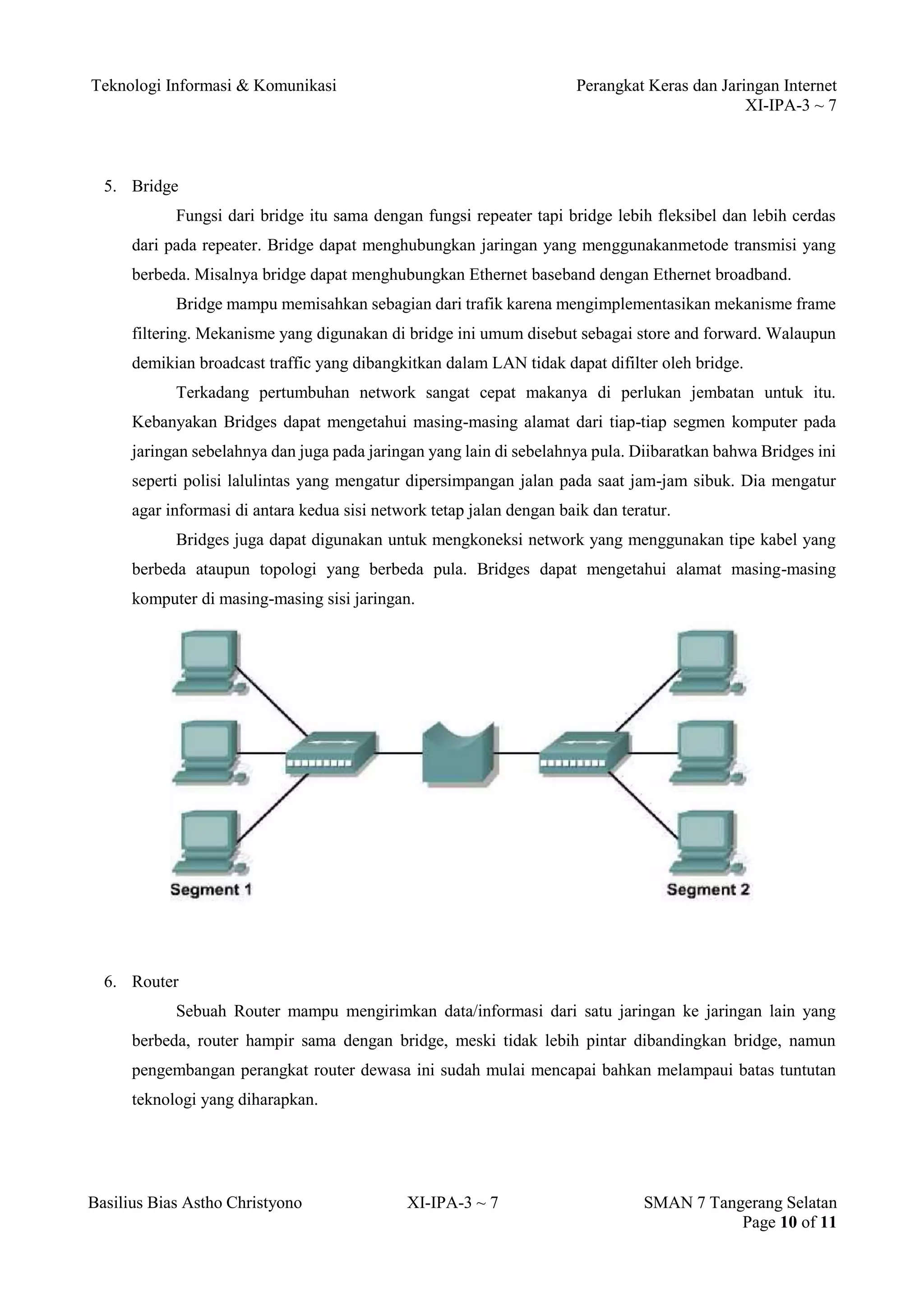 Teknologi Informasi & Komunikasi Perangkat Keras dan Jaringan Internet 
XI-IPA-3 ~ 7 
Basilius Bias Astho Christyono XI-IPA-3 ~ 7 SMAN 7 Tangerang Selatan 
Page 10 of 11 
5. Bridge 
Fungsi dari bridge itu sama dengan fungsi repeater tapi bridge lebih fleksibel dan lebih cerdas dari pada repeater. Bridge dapat menghubungkan jaringan yang menggunakanmetode transmisi yang berbeda. Misalnya bridge dapat menghubungkan Ethernet baseband dengan Ethernet broadband. 
Bridge mampu memisahkan sebagian dari trafik karena mengimplementasikan mekanisme frame filtering. Mekanisme yang digunakan di bridge ini umum disebut sebagai store and forward. Walaupun demikian broadcast traffic yang dibangkitkan dalam LAN tidak dapat difilter oleh bridge. 
Terkadang pertumbuhan network sangat cepat makanya di perlukan jembatan untuk itu. Kebanyakan Bridges dapat mengetahui masing-masing alamat dari tiap-tiap segmen komputer pada jaringan sebelahnya dan juga pada jaringan yang lain di sebelahnya pula. Diibaratkan bahwa Bridges ini seperti polisi lalulintas yang mengatur dipersimpangan jalan pada saat jam-jam sibuk. Dia mengatur agar informasi di antara kedua sisi network tetap jalan dengan baik dan teratur. 
Bridges juga dapat digunakan untuk mengkoneksi network yang menggunakan tipe kabel yang berbeda ataupun topologi yang berbeda pula. Bridges dapat mengetahui alamat masing-masing komputer di masing-masing sisi jaringan. 
6. Router 
Sebuah Router mampu mengirimkan data/informasi dari satu jaringan ke jaringan lain yang berbeda, router hampir sama dengan bridge, meski tidak lebih pintar dibandingkan bridge, namun pengembangan perangkat router dewasa ini sudah mulai mencapai bahkan melampaui batas tuntutan teknologi yang diharapkan.  