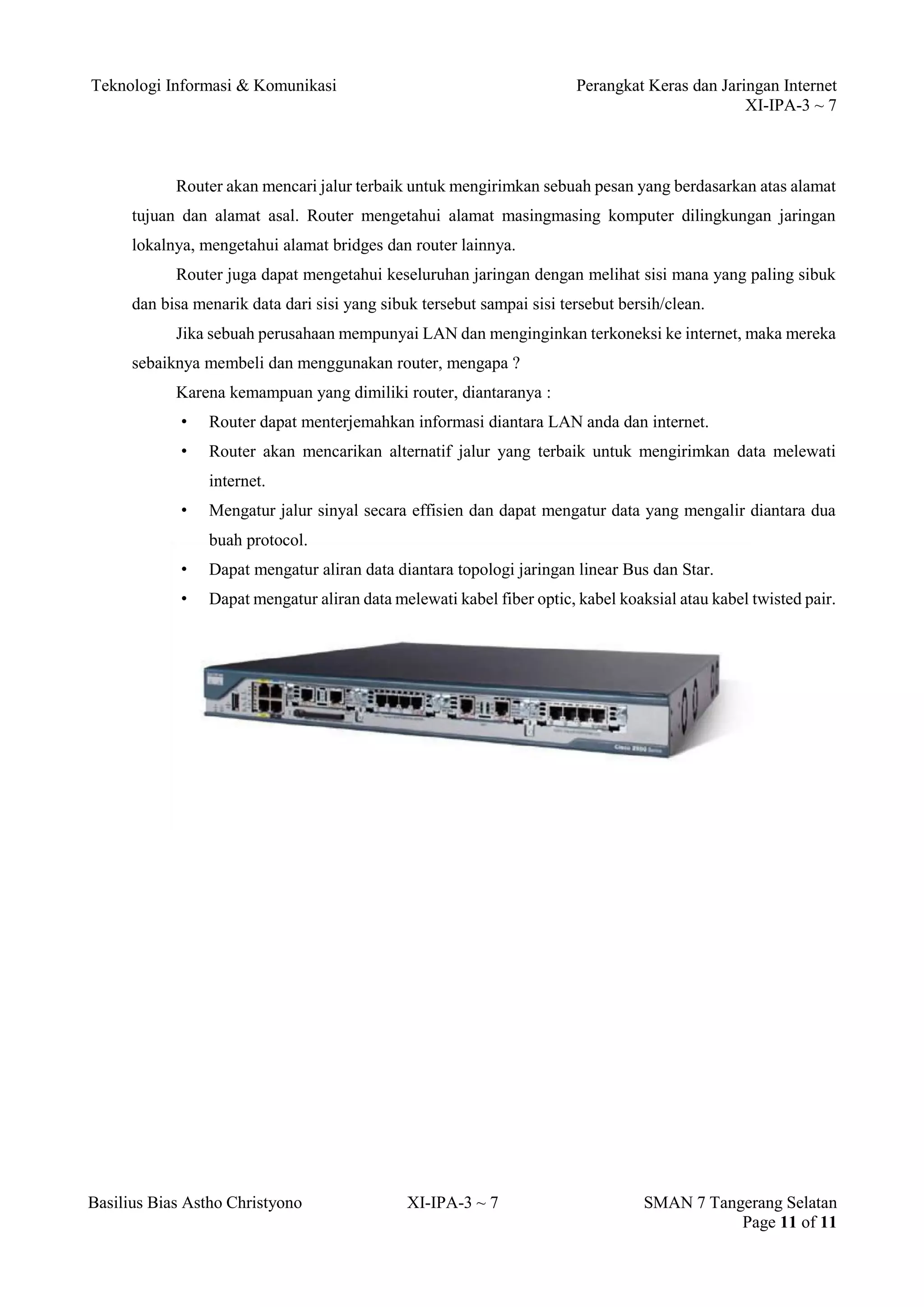 Teknologi Informasi & Komunikasi Perangkat Keras dan Jaringan Internet 
XI-IPA-3 ~ 7 
Basilius Bias Astho Christyono XI-IPA-3 ~ 7 SMAN 7 Tangerang Selatan 
Page 11 of 11 
Router akan mencari jalur terbaik untuk mengirimkan sebuah pesan yang berdasarkan atas alamat tujuan dan alamat asal. Router mengetahui alamat masingmasing komputer dilingkungan jaringan lokalnya, mengetahui alamat bridges dan router lainnya. 
Router juga dapat mengetahui keseluruhan jaringan dengan melihat sisi mana yang paling sibuk dan bisa menarik data dari sisi yang sibuk tersebut sampai sisi tersebut bersih/clean. 
Jika sebuah perusahaan mempunyai LAN dan menginginkan terkoneksi ke internet, maka mereka sebaiknya membeli dan menggunakan router, mengapa ? 
Karena kemampuan yang dimiliki router, diantaranya : 
• Router dapat menterjemahkan informasi diantara LAN anda dan internet. 
• Router akan mencarikan alternatif jalur yang terbaik untuk mengirimkan data melewati internet. 
• Mengatur jalur sinyal secara effisien dan dapat mengatur data yang mengalir diantara dua buah protocol. 
• Dapat mengatur aliran data diantara topologi jaringan linear Bus dan Star. 
• Dapat mengatur aliran data melewati kabel fiber optic, kabel koaksial atau kabel twisted pair. 
