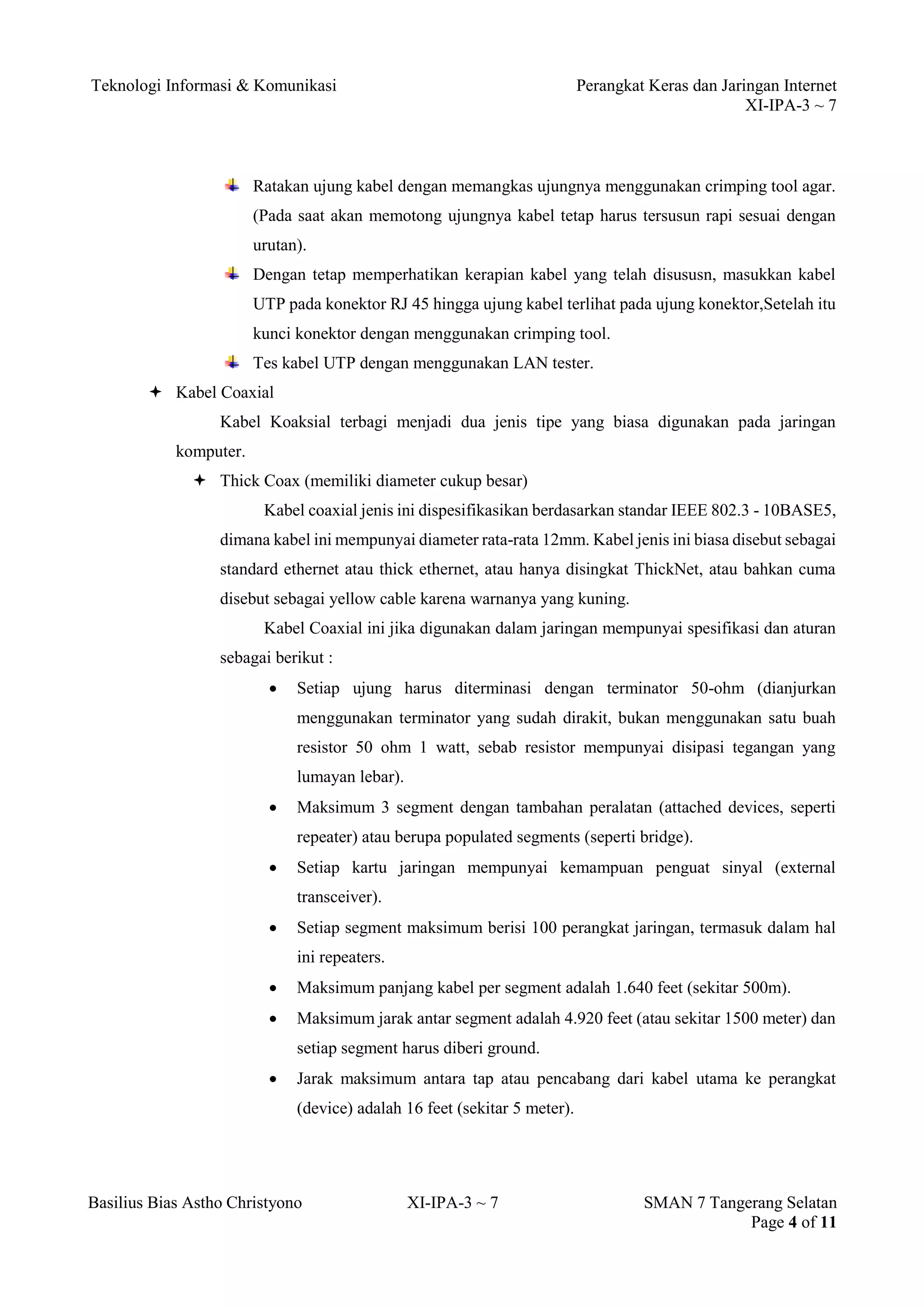 Teknologi Informasi & Komunikasi Perangkat Keras dan Jaringan Internet 
XI-IPA-3 ~ 7 
Basilius Bias Astho Christyono XI-IPA-3 ~ 7 SMAN 7 Tangerang Selatan 
Page 4 of 11 
Ratakan ujung kabel dengan memangkas ujungnya menggunakan crimping tool agar. (Pada saat akan memotong ujungnya kabel tetap harus tersusun rapi sesuai dengan urutan). 
Dengan tetap memperhatikan kerapian kabel yang telah disususn, masukkan kabel UTP pada konektor RJ 45 hingga ujung kabel terlihat pada ujung konektor,Setelah itu kunci konektor dengan menggunakan crimping tool. 
Tes kabel UTP dengan menggunakan LAN tester. 
 Kabel Coaxial 
Kabel Koaksial terbagi menjadi dua jenis tipe yang biasa digunakan pada jaringan komputer. 
 Thick Coax (memiliki diameter cukup besar) 
Kabel coaxial jenis ini dispesifikasikan berdasarkan standar IEEE 802.3 - 10BASE5, dimana kabel ini mempunyai diameter rata-rata 12mm. Kabel jenis ini biasa disebut sebagai standard ethernet atau thick ethernet, atau hanya disingkat ThickNet, atau bahkan cuma disebut sebagai yellow cable karena warnanya yang kuning. 
Kabel Coaxial ini jika digunakan dalam jaringan mempunyai spesifikasi dan aturan sebagai berikut : 
 Setiap ujung harus diterminasi dengan terminator 50-ohm (dianjurkan menggunakan terminator yang sudah dirakit, bukan menggunakan satu buah resistor 50 ohm 1 watt, sebab resistor mempunyai disipasi tegangan yang lumayan lebar). 
 Maksimum 3 segment dengan tambahan peralatan (attached devices, seperti repeater) atau berupa populated segments (seperti bridge). 
 Setiap kartu jaringan mempunyai kemampuan penguat sinyal (external transceiver). 
 Setiap segment maksimum berisi 100 perangkat jaringan, termasuk dalam hal ini repeaters. 
 Maksimum panjang kabel per segment adalah 1.640 feet (sekitar 500m). 
 Maksimum jarak antar segment adalah 4.920 feet (atau sekitar 1500 meter) dan setiap segment harus diberi ground. 
 Jarak maksimum antara tap atau pencabang dari kabel utama ke perangkat (device) adalah 16 feet (sekitar 5 meter).  