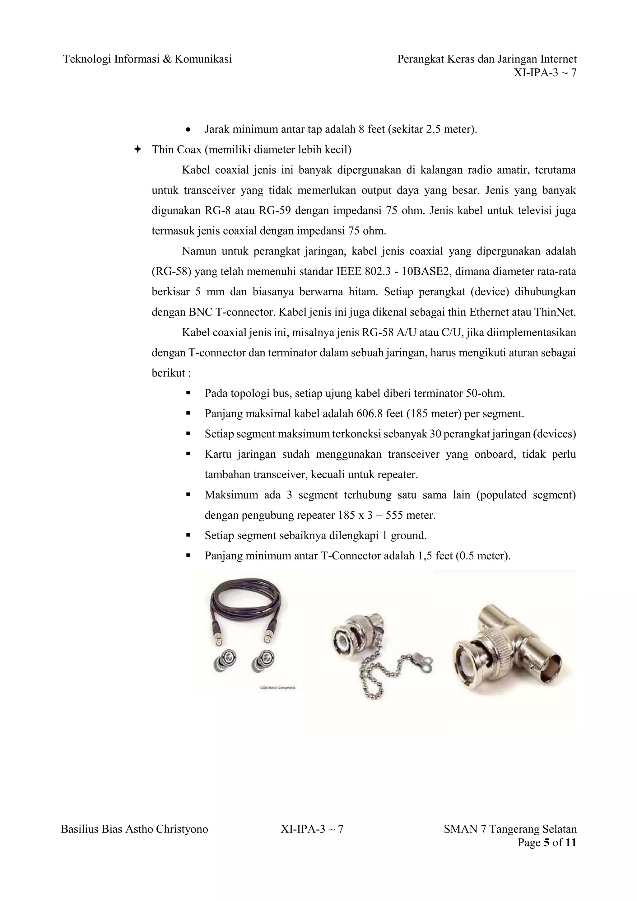 Teknologi Informasi & Komunikasi Perangkat Keras dan Jaringan Internet 
XI-IPA-3 ~ 7 
Basilius Bias Astho Christyono XI-IPA-3 ~ 7 SMAN 7 Tangerang Selatan 
Page 5 of 11 
 Jarak minimum antar tap adalah 8 feet (sekitar 2,5 meter). 
 Thin Coax (memiliki diameter lebih kecil) 
Kabel coaxial jenis ini banyak dipergunakan di kalangan radio amatir, terutama untuk transceiver yang tidak memerlukan output daya yang besar. Jenis yang banyak digunakan RG-8 atau RG-59 dengan impedansi 75 ohm. Jenis kabel untuk televisi juga termasuk jenis coaxial dengan impedansi 75 ohm. 
Namun untuk perangkat jaringan, kabel jenis coaxial yang dipergunakan adalah (RG-58) yang telah memenuhi standar IEEE 802.3 - 10BASE2, dimana diameter rata-rata berkisar 5 mm dan biasanya berwarna hitam. Setiap perangkat (device) dihubungkan dengan BNC T-connector. Kabel jenis ini juga dikenal sebagai thin Ethernet atau ThinNet. 
Kabel coaxial jenis ini, misalnya jenis RG-58 A/U atau C/U, jika diimplementasikan dengan T-connector dan terminator dalam sebuah jaringan, harus mengikuti aturan sebagai berikut : 
 Pada topologi bus, setiap ujung kabel diberi terminator 50-ohm. 
 Panjang maksimal kabel adalah 606.8 feet (185 meter) per segment. 
 Setiap segment maksimum terkoneksi sebanyak 30 perangkat jaringan (devices) 
 Kartu jaringan sudah menggunakan transceiver yang onboard, tidak perlu tambahan transceiver, kecuali untuk repeater. 
 Maksimum ada 3 segment terhubung satu sama lain (populated segment) dengan pengubung repeater 185 x 3 = 555 meter. 
 Setiap segment sebaiknya dilengkapi 1 ground. 
 Panjang minimum antar T-Connector adalah 1,5 feet (0.5 meter). 
 