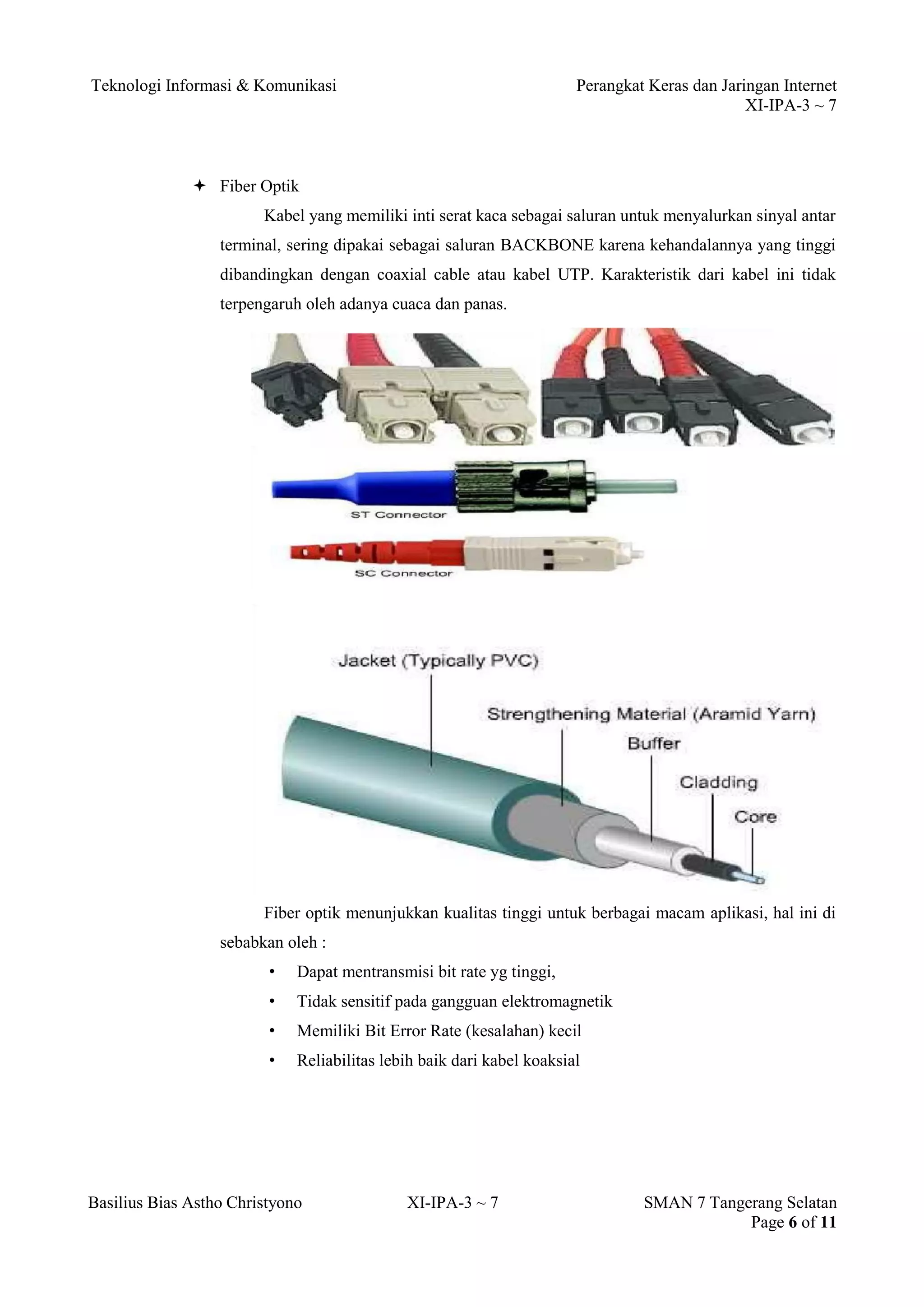 Teknologi Informasi & Komunikasi Perangkat Keras dan Jaringan Internet 
XI-IPA-3 ~ 7 
Basilius Bias Astho Christyono XI-IPA-3 ~ 7 SMAN 7 Tangerang Selatan 
Page 6 of 11 
 Fiber Optik 
Kabel yang memiliki inti serat kaca sebagai saluran untuk menyalurkan sinyal antar terminal, sering dipakai sebagai saluran BACKBONE karena kehandalannya yang tinggi dibandingkan dengan coaxial cable atau kabel UTP. Karakteristik dari kabel ini tidak terpengaruh oleh adanya cuaca dan panas. 
Fiber optik menunjukkan kualitas tinggi untuk berbagai macam aplikasi, hal ini di sebabkan oleh : 
• Dapat mentransmisi bit rate yg tinggi, 
• Tidak sensitif pada gangguan elektromagnetik 
• Memiliki Bit Error Rate (kesalahan) kecil 
• Reliabilitas lebih baik dari kabel koaksial 
 