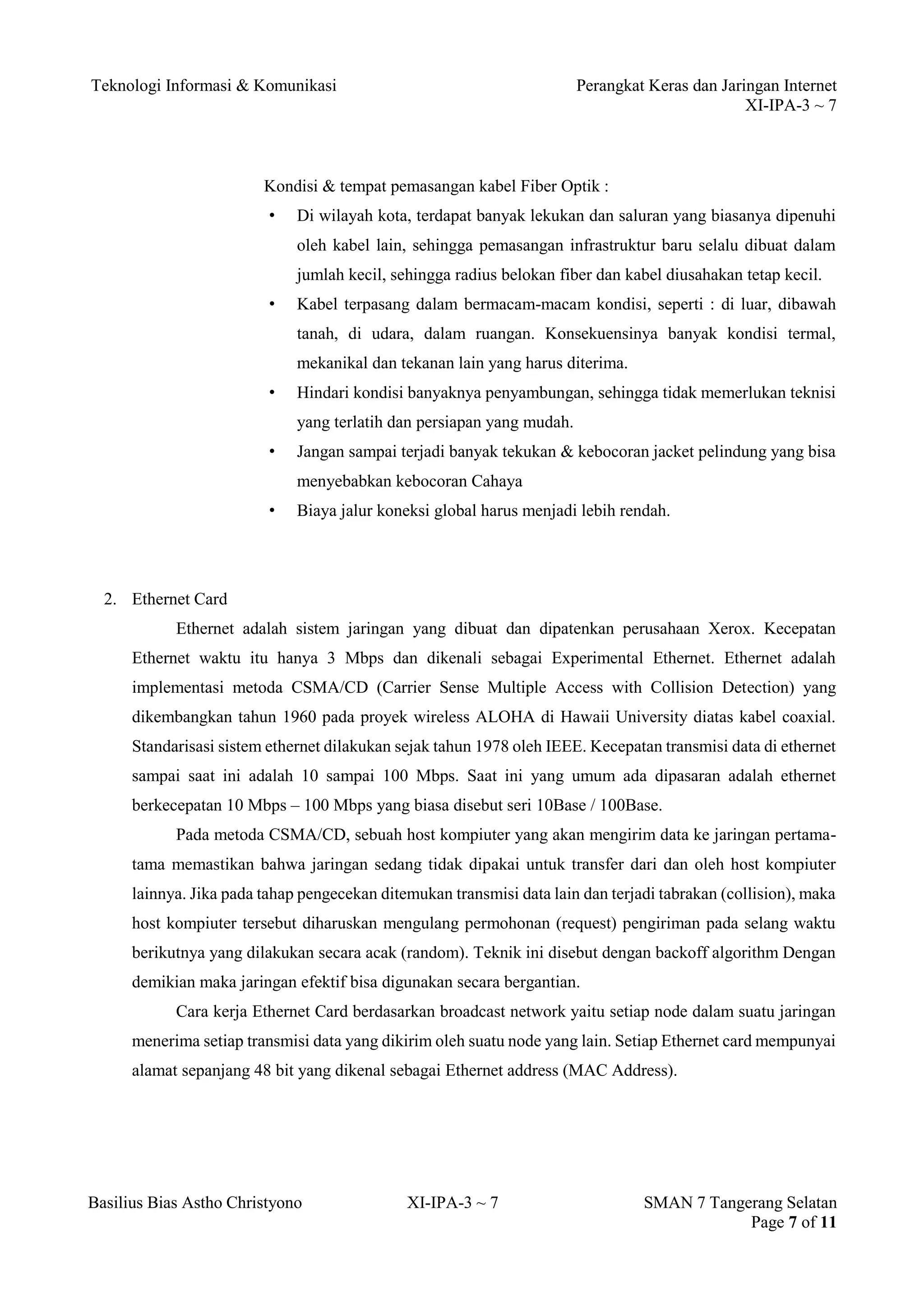 Teknologi Informasi & Komunikasi Perangkat Keras dan Jaringan Internet 
XI-IPA-3 ~ 7 
Basilius Bias Astho Christyono XI-IPA-3 ~ 7 SMAN 7 Tangerang Selatan 
Page 7 of 11 
Kondisi & tempat pemasangan kabel Fiber Optik : 
• Di wilayah kota, terdapat banyak lekukan dan saluran yang biasanya dipenuhi oleh kabel lain, sehingga pemasangan infrastruktur baru selalu dibuat dalam jumlah kecil, sehingga radius belokan fiber dan kabel diusahakan tetap kecil. 
• Kabel terpasang dalam bermacam-macam kondisi, seperti : di luar, dibawah tanah, di udara, dalam ruangan. Konsekuensinya banyak kondisi termal, mekanikal dan tekanan lain yang harus diterima. 
• Hindari kondisi banyaknya penyambungan, sehingga tidak memerlukan teknisi yang terlatih dan persiapan yang mudah. 
• Jangan sampai terjadi banyak tekukan & kebocoran jacket pelindung yang bisa menyebabkan kebocoran Cahaya 
• Biaya jalur koneksi global harus menjadi lebih rendah. 
2. Ethernet Card 
Ethernet adalah sistem jaringan yang dibuat dan dipatenkan perusahaan Xerox. Kecepatan Ethernet waktu itu hanya 3 Mbps dan dikenali sebagai Experimental Ethernet. Ethernet adalah implementasi metoda CSMA/CD (Carrier Sense Multiple Access with Collision Detection) yang dikembangkan tahun 1960 pada proyek wireless ALOHA di Hawaii University diatas kabel coaxial. Standarisasi sistem ethernet dilakukan sejak tahun 1978 oleh IEEE. Kecepatan transmisi data di ethernet sampai saat ini adalah 10 sampai 100 Mbps. Saat ini yang umum ada dipasaran adalah ethernet berkecepatan 10 Mbps – 100 Mbps yang biasa disebut seri 10Base / 100Base. 
Pada metoda CSMA/CD, sebuah host kompiuter yang akan mengirim data ke jaringan pertama- tama memastikan bahwa jaringan sedang tidak dipakai untuk transfer dari dan oleh host kompiuter lainnya. Jika pada tahap pengecekan ditemukan transmisi data lain dan terjadi tabrakan (collision), maka host kompiuter tersebut diharuskan mengulang permohonan (request) pengiriman pada selang waktu berikutnya yang dilakukan secara acak (random). Teknik ini disebut dengan backoff algorithm Dengan demikian maka jaringan efektif bisa digunakan secara bergantian. 
Cara kerja Ethernet Card berdasarkan broadcast network yaitu setiap node dalam suatu jaringan menerima setiap transmisi data yang dikirim oleh suatu node yang lain. Setiap Ethernet card mempunyai alamat sepanjang 48 bit yang dikenal sebagai Ethernet address (MAC Address).  