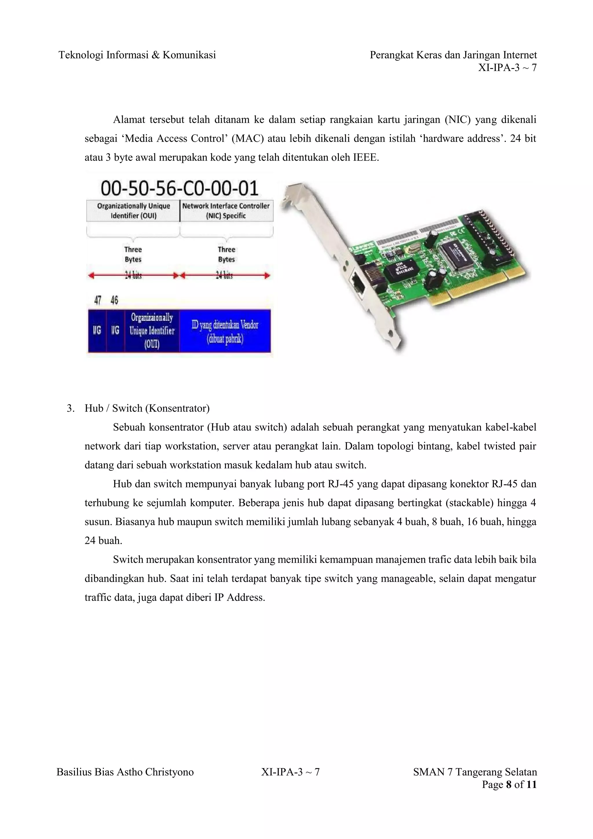 Teknologi Informasi & Komunikasi Perangkat Keras dan Jaringan Internet 
XI-IPA-3 ~ 7 
Basilius Bias Astho Christyono XI-IPA-3 ~ 7 SMAN 7 Tangerang Selatan 
Page 8 of 11 
Alamat tersebut telah ditanam ke dalam setiap rangkaian kartu jaringan (NIC) yang dikenali sebagai ‘Media Access Control’ (MAC) atau lebih dikenali dengan istilah ‘hardware address’. 24 bit atau 3 byte awal merupakan kode yang telah ditentukan oleh IEEE. 
3. Hub / Switch (Konsentrator) 
Sebuah konsentrator (Hub atau switch) adalah sebuah perangkat yang menyatukan kabel-kabel network dari tiap workstation, server atau perangkat lain. Dalam topologi bintang, kabel twisted pair datang dari sebuah workstation masuk kedalam hub atau switch. 
Hub dan switch mempunyai banyak lubang port RJ-45 yang dapat dipasang konektor RJ-45 dan terhubung ke sejumlah komputer. Beberapa jenis hub dapat dipasang bertingkat (stackable) hingga 4 susun. Biasanya hub maupun switch memiliki jumlah lubang sebanyak 4 buah, 8 buah, 16 buah, hingga 24 buah. 
Switch merupakan konsentrator yang memiliki kemampuan manajemen trafic data lebih baik bila dibandingkan hub. Saat ini telah terdapat banyak tipe switch yang manageable, selain dapat mengatur traffic data, juga dapat diberi IP Address.  