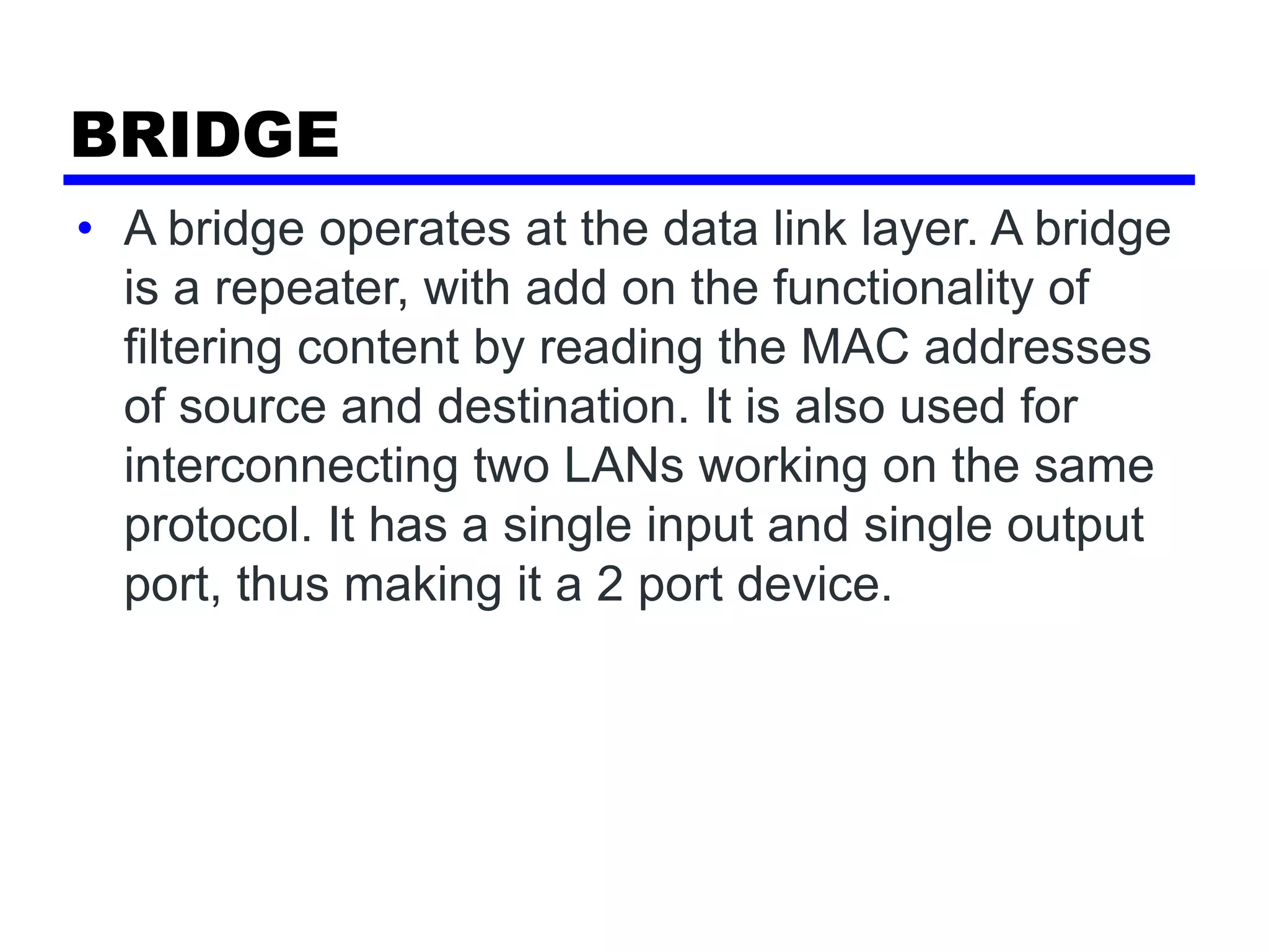 BRIDGE
• A bridge operates at the data link layer. A bridge
is a repeater, with add on the functionality of
filtering content by reading the MAC addresses
of source and destination. It is also used for
interconnecting two LANs working on the same
protocol. It has a single input and single output
port, thus making it a 2 port device.
 