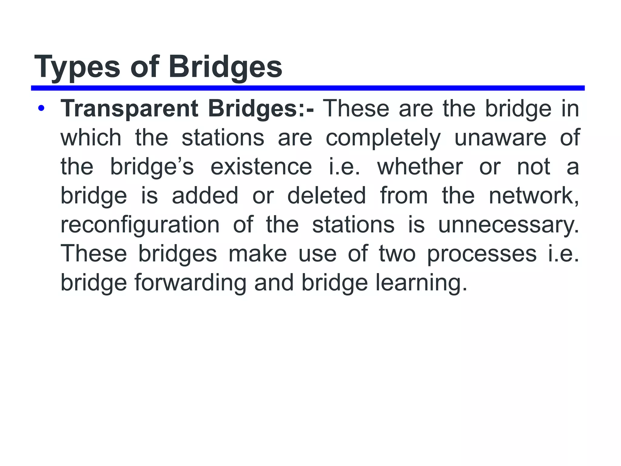 Types of Bridges
• Transparent Bridges:- These are the bridge in
which the stations are completely unaware of
the bridge’s existence i.e. whether or not a
bridge is added or deleted from the network,
reconfiguration of the stations is unnecessary.
These bridges make use of two processes i.e.
bridge forwarding and bridge learning.
 