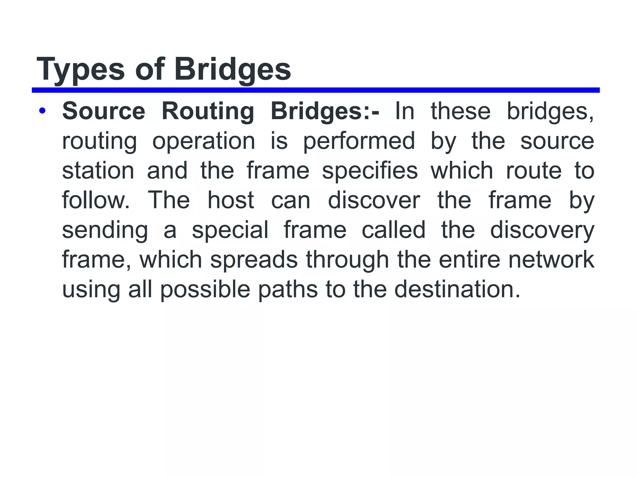Types of Bridges
• Source Routing Bridges:- In these bridges,
routing operation is performed by the source
station and the frame specifies which route to
follow. The host can discover the frame by
sending a special frame called the discovery
frame, which spreads through the entire network
using all possible paths to the destination.
 