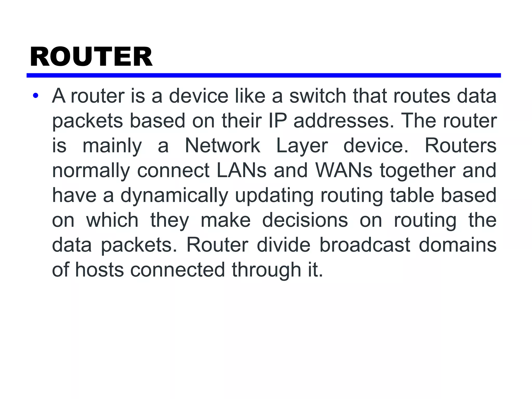 ROUTER
• A router is a device like a switch that routes data
packets based on their IP addresses. The router
is mainly a Network Layer device. Routers
normally connect LANs and WANs together and
have a dynamically updating routing table based
on which they make decisions on routing the
data packets. Router divide broadcast domains
of hosts connected through it.
 