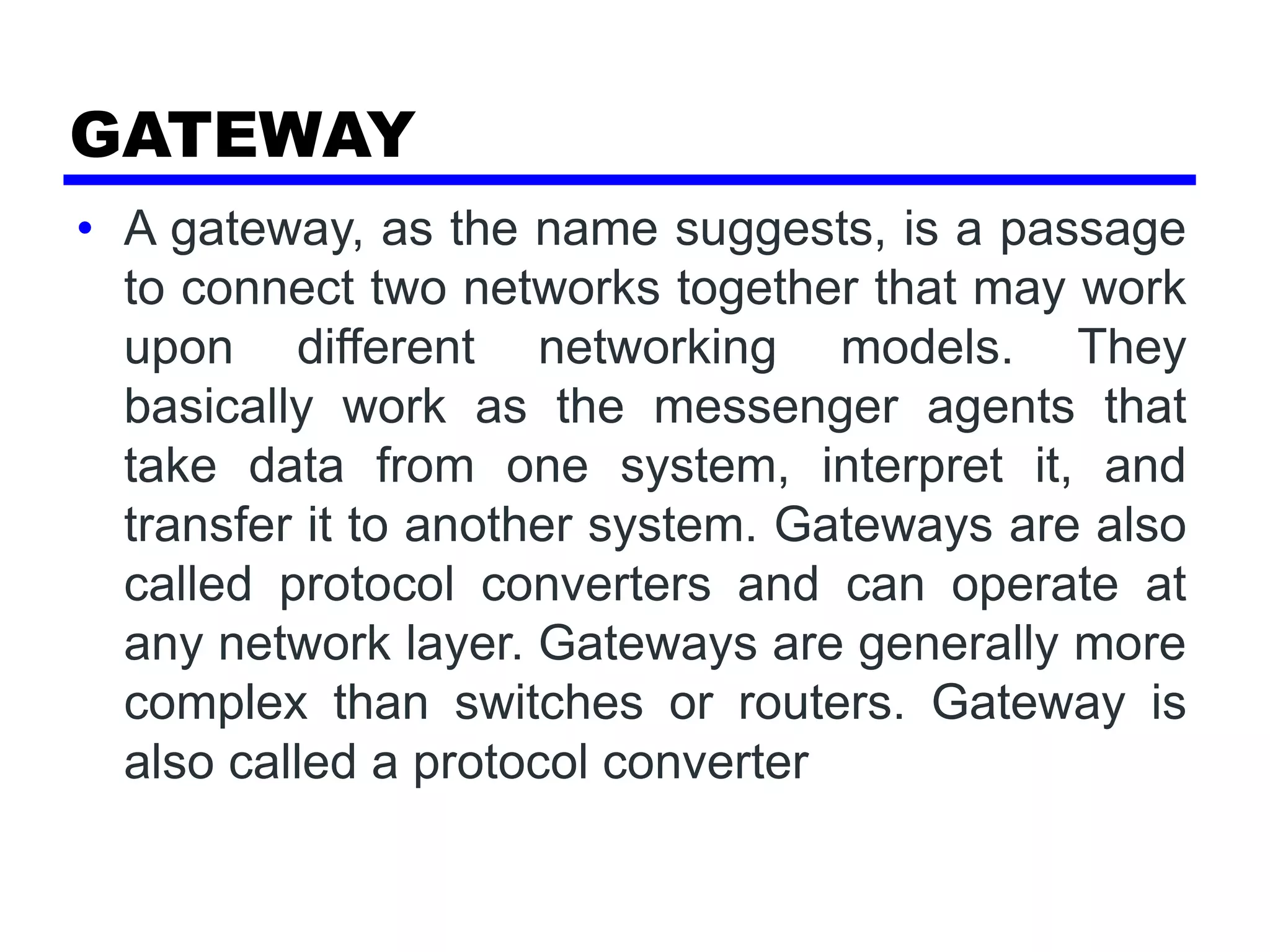 GATEWAY
• A gateway, as the name suggests, is a passage
to connect two networks together that may work
upon different networking models. They
basically work as the messenger agents that
take data from one system, interpret it, and
transfer it to another system. Gateways are also
called protocol converters and can operate at
any network layer. Gateways are generally more
complex than switches or routers. Gateway is
also called a protocol converter
 