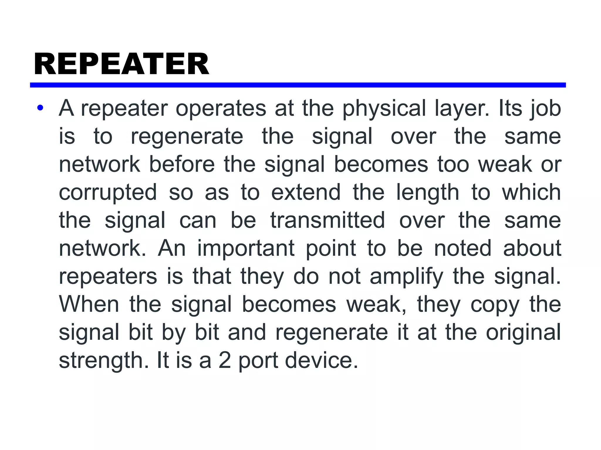 REPEATER
• A repeater operates at the physical layer. Its job
is to regenerate the signal over the same
network before the signal becomes too weak or
corrupted so as to extend the length to which
the signal can be transmitted over the same
network. An important point to be noted about
repeaters is that they do not amplify the signal.
When the signal becomes weak, they copy the
signal bit by bit and regenerate it at the original
strength. It is a 2 port device.
 