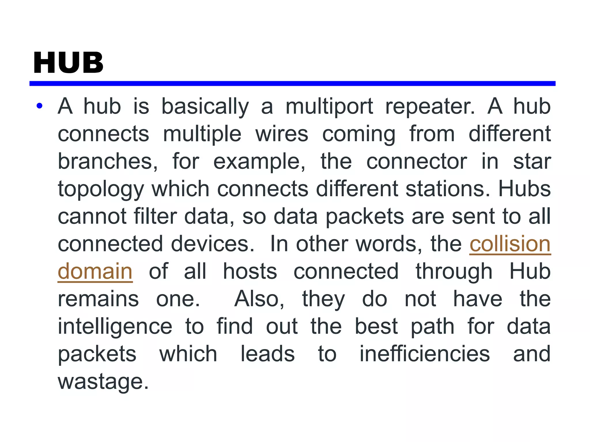 HUB
• A hub is basically a multiport repeater. A hub
connects multiple wires coming from different
branches, for example, the connector in star
topology which connects different stations. Hubs
cannot filter data, so data packets are sent to all
connected devices. In other words, the collision
domain of all hosts connected through Hub
remains one. Also, they do not have the
intelligence to find out the best path for data
packets which leads to inefficiencies and
wastage.
 