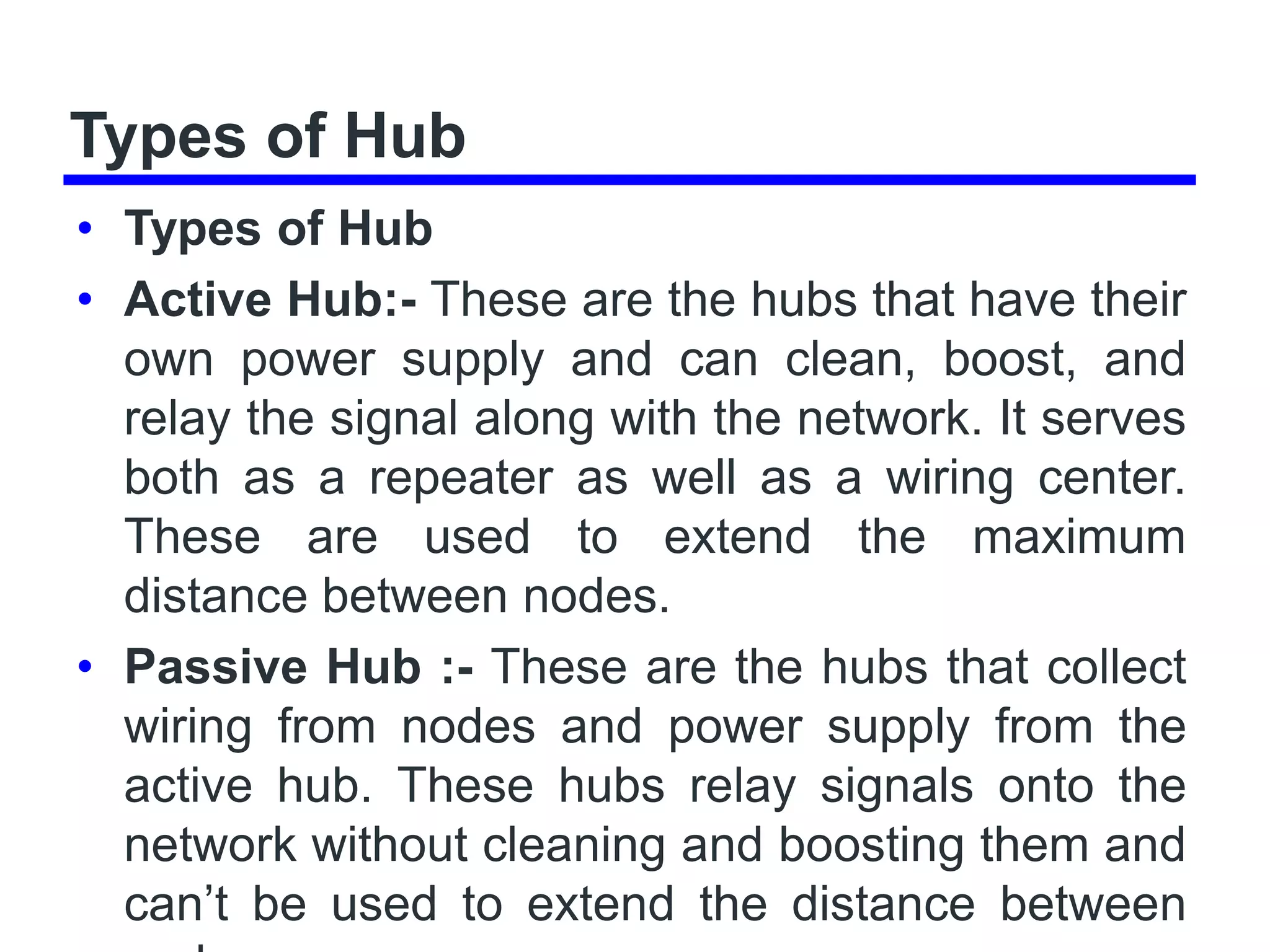 Types of Hub
• Types of Hub
• Active Hub:- These are the hubs that have their
own power supply and can clean, boost, and
relay the signal along with the network. It serves
both as a repeater as well as a wiring center.
These are used to extend the maximum
distance between nodes.
• Passive Hub :- These are the hubs that collect
wiring from nodes and power supply from the
active hub. These hubs relay signals onto the
network without cleaning and boosting them and
can’t be used to extend the distance between
 
