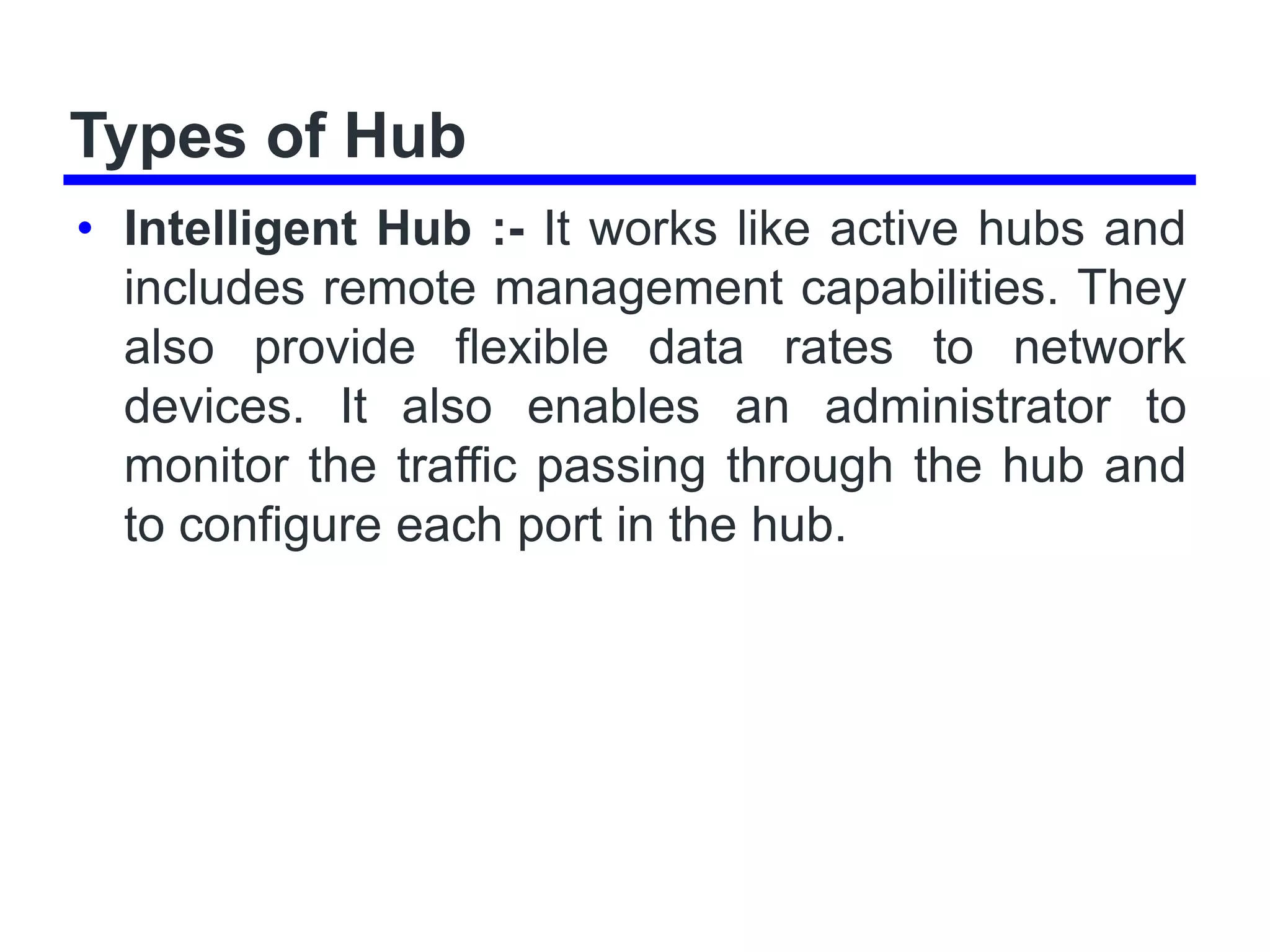 Types of Hub
• Intelligent Hub :- It works like active hubs and
includes remote management capabilities. They
also provide flexible data rates to network
devices. It also enables an administrator to
monitor the traffic passing through the hub and
to configure each port in the hub.
 