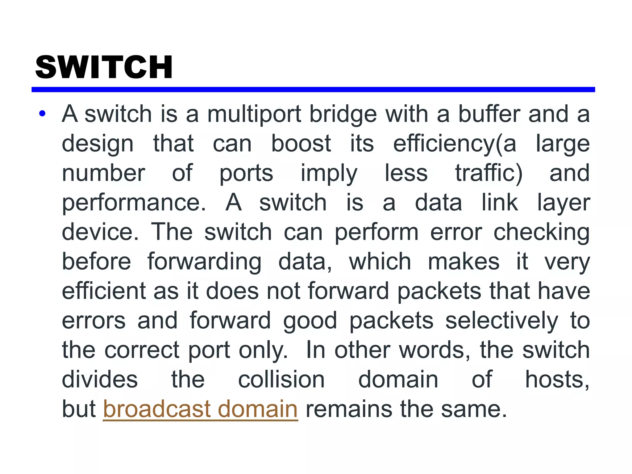 SWITCH
• A switch is a multiport bridge with a buffer and a
design that can boost its efficiency(a large
number of ports imply less traffic) and
performance. A switch is a data link layer
device. The switch can perform error checking
before forwarding data, which makes it very
efficient as it does not forward packets that have
errors and forward good packets selectively to
the correct port only. In other words, the switch
divides the collision domain of hosts,
but broadcast domain remains the same.
 