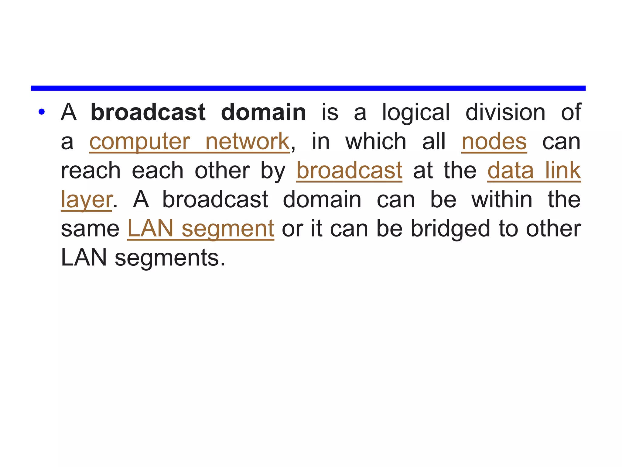 • A broadcast domain is a logical division of
a computer network, in which all nodes can
reach each other by broadcast at the data link
layer. A broadcast domain can be within the
same LAN segment or it can be bridged to other
LAN segments.
 