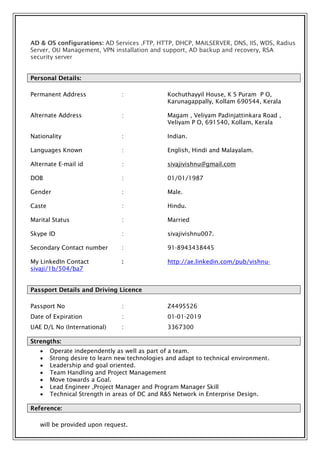 AD & OS configurations: AD Services ,FTP, HTTP, DHCP, MAILSERVER, DNS, IIS, WDS, Radius
Server, OU Management, VPN installation and support, AD backup and recovery, RSA
security server
Personal Details:
Permanent Address : Kochuthayyil House, K S Puram P O,
Karunagappally, Kollam 690544, Kerala
Alternate Address : Magam , Veliyam Padinjattinkara Road ,
Veliyam P O, 691540, Kollam, Kerala
Nationality : Indian.
Languages Known : English, Hindi and Malayalam.
Alternate E-mail id : sivajivishnu@gmail.com
DOB : 01/01/1987
Gender : Male.
Caste : Hindu.
Marital Status : Married
Skype ID : sivajivishnu007.
Secondary Contact number : 91-8943438445
My LinkedIn Contact : http://ae.linkedin.com/pub/vishnu-
sivaji/1b/504/ba7
Passport Details and Driving Licence
Passport No : Z4495526
Date of Expiration : 01-01-2019
UAE D/L No (International) : 3367300
Strengths:
 Operate independently as well as part of a team.
 Strong desire to learn new technologies and adapt to technical environment.
 Leadership and goal oriented.
 Team Handling and Project Management
 Move towards a Goal.
 Lead Engineer ,Project Manager and Program Manager Skill
 Technical Strength in areas of DC and R&S Network in Enterprise Design.
Reference:
will be provided upon request.
 