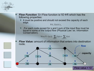    Flow Function: S-t Flow function is f:ER which has the
    following properties:
        It must be positive and should not exceed the capacity of each
         edge.
                                    0 ≤ f (e) ≤ ce
        ٍٍFor each node except for s and t sum of the input flow must be
         equal to some of the output flow (Physical Law: ex. Information
         Conservation).
                          ∀v ∈ V - {s, t}    ∑ f ( e) = ∑ f ( e )
                                            e into v   e out of v

   Flow Value: amount of information that enters into destination
    node.
                                     3                                   flow
                      2              4                      4

            5                        2                              3     capacity
            10        2 0            8                      6 0     10

            7                        7                              9
s           10        3              9                      5       10      t

                                                                    Flow value = 12
 
