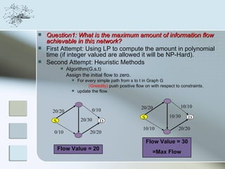    Question1: What is the maximum amount of information flow
    achievable in this network?
   First Attempt: Using LP to compute the amount in polynomial
    time (if integer valued are allowed it will be NP-Hard).
   Second Attempt: Heuristic Methods
              Algorithm(G,s,t)
               Assign the initial flow to zero.
                    For every simple path from s to t in Graph G
                          (Greedily) push positive flow on with respect to constraints.
                    update the flow.


                                                      20/20                10/10
      20/20                 0/10
                                                       S             10/30     D
      S               20/30     D
                                                       10/10             20/20
      0/10                 20/20
                                                           Flow Value = 30
          Flow Value = 20
                                                             =Max Flow
 