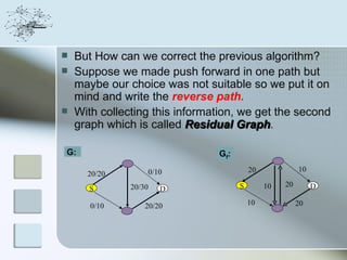    But How can we correct the previous algorithm?
   Suppose we made push forward in one path but
    maybe our choice was not suitable so we put it on
    mind and write the reverse path.
   With collecting this information, we get the second
    graph which is called Residual Graph.
                                      Graph

G:                              Gf:

                   0/10                   20             10
      20/20
               20/30                  S        10   20        D
      S                D

       0/10        20/20                  10             20
 