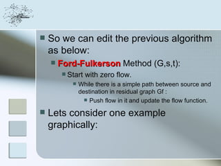    So we can edit the previous algorithm
    as below:
       Ford-Fulkerson Method (G,s,t):
          Start   with zero flow.
               While there is a simple path between source and
                destination in residual graph Gf :
                   Push flow in it and update the flow function.

   Lets consider one example
    graphically:
 