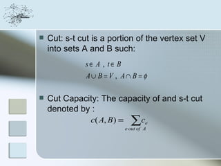    Cut: s-t cut is a portion of the vertex set V
    into sets A and B such:
              s∈ A , t∈ B
               A∪ B = V , A∩ B = φ

   Cut Capacity: The capacity of and s-t cut
    denoted by :
                c( A, B ) =     ∑c
                              e out of A
                                        e
 