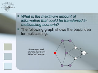    What is the maximum amount of
    information that could be transferred in
    multicasting scenario?
   The following graph shows the basic idea
    for multicasting.


                                     ∞
       Insert super node
       and use max-Flow               Super Terminal
       Min-Cut Theorem.
                                     ∞
 