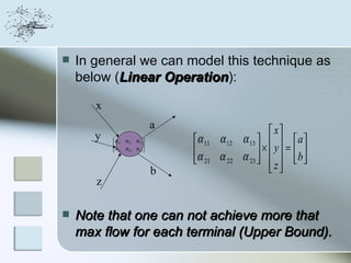    In general we can model this technique as
    below (Linear Operation):
                   Operation
       x
                               a
       y                                                  x
           α 11 α 12 α 13        α 11 α 12   α 13     a 
                                                      ×  y = b
           α              
            21 α 22 α 23 
                                   α α         α 23 
                                    21 22                z  
                                                          
                               b
       z

   Note that one can not achieve more that
    max flow for each terminal (Upper Bound).
 