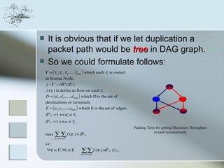     It is obvious that if we let duplication a
     packet path would be tree in DAG graph.
    So we could formulate follows:
    Γ = {τ1 ,τ 2 ,τ 3 ,...,τ max } which each τi is routed
    at Source Node,
    f : Γ → ℜ+ ( Ζ+ )
    f (τ i ) is define as flow on each τi .
    D = { d1 , d 2 ,..., d max } which D is the set of
    destinations or terminals.
    E = {e1 , e2 ,..., emax } which E is the set of edges.
    δ d ij = 1 ⇔ d i ∈τ j .
    δ e ij = 1 ⇔ ei ∈τ j .
                                                                       Packing Trees for getting Maximum Throughput
                                                                                   in each terminal node.
    max     ∑∑ f (τ
             τ
            d i ∈D
                           j   ) ×δ d ij
                     j∈Γ

    s.t :
    ∀τi ∈Γ, ∀e ∈E                  ∑∑ f (τ ) ×δ
                                   τ
                                                 i
                                                     e
                                                         ij   ≤ ce .
                                     i ∈ ei ∈
                                        Γ    E
 