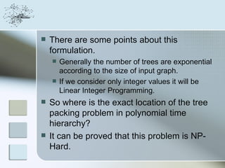    There are some points about this
    formulation.
       Generally the number of trees are exponential
        according to the size of input graph.
       If we consider only integer values it will be
        Linear Integer Programming.
   So where is the exact location of the tree
    packing problem in polynomial time
    hierarchy?
   It can be proved that this problem is NP-
    Hard.
 