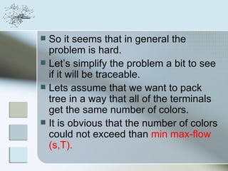  So it seems that in general the
  problem is hard.
 Let’s simplify the problem a bit to see
  if it will be traceable.
 Lets assume that we want to pack
  tree in a way that all of the terminals
  get the same number of colors.
 It is obvious that the number of colors
  could not exceed than min max-flow
  (s,T).
 