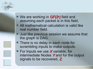    We are working in GF(2q) field and
    assuming each packet is in this field.
   All mathematical calculation is valid like
    real number field.
   Just like previous session we assume that
    the graph is DAG.
   There is no delay in each node for
    scrambling inputs to make outputs.
   For Inputs we use X variable, for
    intermediate Nodes Y and for the output
    signals to be recovered, Z.
 
