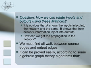    Question: How we can relate inputs and
    outputs using these Matrices?
       It is obvious that A shows the inputs inject into
        the network and the same, B shows that how
        network information inject into outputs.
       How can we get the propagation in the
        network?
   We must find all walk between source
    edges and output edges.
   It can be proved easily, according to some
    algebraic graph theory algorithms that:
 