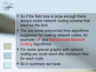    So if the field size is large enough there
    always exists network coding scheme that
    reaches the limit.
   The are some polynomial time algorithms
    suggested for making network codes, for
    example LIF and Randomized Network
    Coding Algorithms.
   For some special graphs with network
    coding we could reach the maximum flow
    for each node.
   So in summary we have:
 