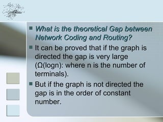  What is the theoretical Gap between
  Network Coding and Routing?
 It can be proved that if the graph is
  directed the gap is very large
  (Ω(logn): where n is the number of
  terminals).
 But if the graph is not directed the
  gap is in the order of constant
  number.
 