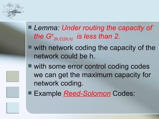    Lemma: Under routing the capacity of
    the Gh2h,C(2h,h) is less than 2.
 with network coding the capacity of the
  network could be h.
 with some error control coding codes
  we can get the maximum capacity for
  network coding.
 Example Reed-Solomon Codes:
 