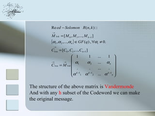 Re ed − Solomon R ( n, k ) ::
          →
         M 1×k = [ M 0 , M 1 ,..., M k −1 ]
         {α1 , α2 ,..., αn } ∈ GF (q) , ∀αi ≠ 0.
          →
         C1×n = [C0 , C1 ,..., Cn −1 ]
                          1    1             ...  1 
                                                       
         →         →
                          α1   α2            ... α n 
         C 1×n   = M 1×k 
                            .    .            ...   . 
                          k −1                         
                         α 1 α k −12              k −1 
                                              ... α n 
                         


The structure of the above matrix is Vandermonde
And with any h subset of the Codeword we can make
the original message.
 